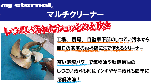 マイエターナル　マルチクリーナー　工場、厨房、自動車下部のしつこい汚れから毎日の家庭のお掃除にまで使えるクリーナー。高い溶解パワーで鉱物油や動植物油ボしつこい汚れも印刷インキやヤニ汚れも簡単に溶解洗浄！