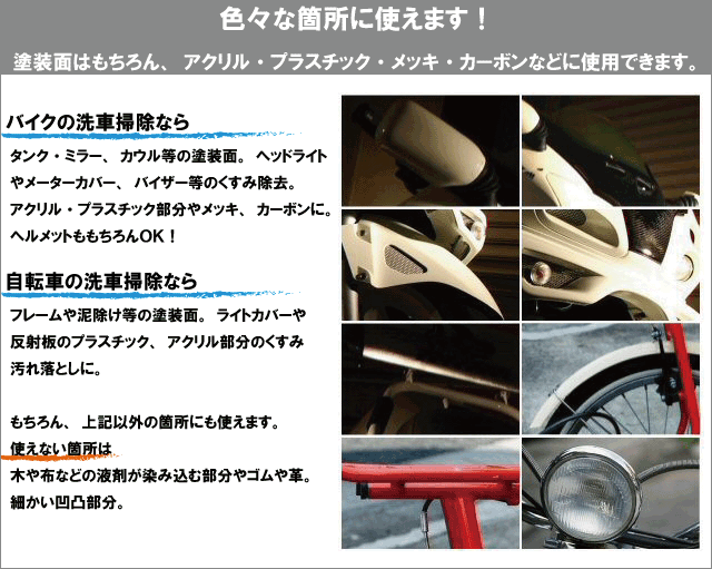 色々な箇所に使えます。塗装面はもちろん、アクリル・プラスチック・メッキ・カーボンなどに使用できます。バイクの洗車掃除なら、タンク・ミラー、カウル等の塗装面。ヘッドライトやメーターカバー、バイザー等のくすみ除去。アクリル・プラスチック部分やメッキ、カーボンに。ヘルメットももちろんOK。自転車の洗車掃除ならフレームや泥除け等の塗装面。ライトカバーや反射板のプラスチック、アクリル部分のくすみ汚れ落としに。もちろん、上記以外の箇所にも使えます。使えない箇所は、木や布などの液剤が染み込む部分やゴムや革。細かい凹凸部分。